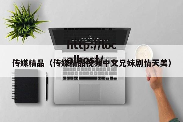 传媒精品（传媒精品视频中文兄妹剧情天美）